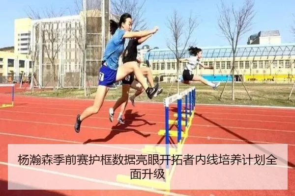 杨瀚森季前赛护框数据亮眼开拓者内线培养计划全面升级